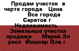 Продам участок​ в черте города › Цена ­ 500 000 - Все города, Саратов г. Недвижимость » Земельные участки продажа   . Марий Эл респ.,Йошкар-Ола г.